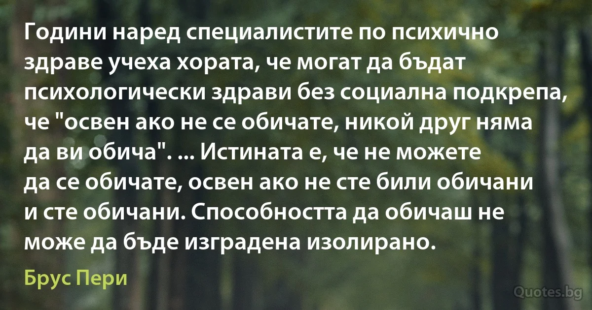 Години наред специалистите по психично здраве учеха хората, че могат да бъдат психологически здрави без социална подкрепа, че "освен ако не се обичате, никой друг няма да ви обича". ... Истината е, че не можете да се обичате, освен ако не сте били обичани и сте обичани. Способността да обичаш не може да бъде изградена изолирано. (Брус Пери)