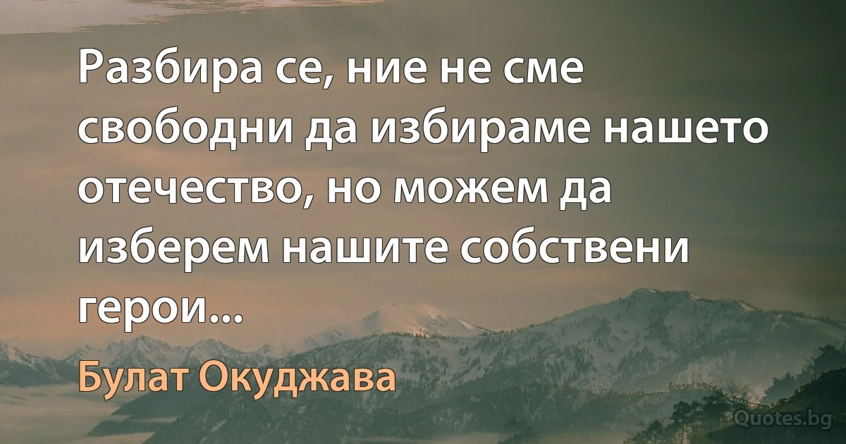 Разбира се, ние не сме свободни да избираме нашето отечество, но можем да изберем нашите собствени герои... (Булат Окуджава)