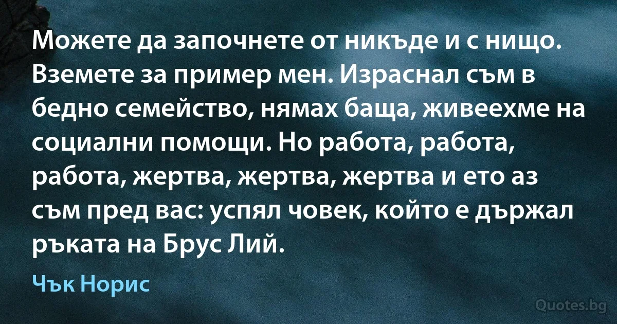 Можете да започнете от никъде и с нищо. Вземете за пример мен. Израснал съм в бедно семейство, нямах баща, живеехме на социални помощи. Но работа, работа, работа, жертва, жертва, жертва и ето аз съм пред вас: успял човек, който е държал ръката на Брус Лий. (Чък Норис)