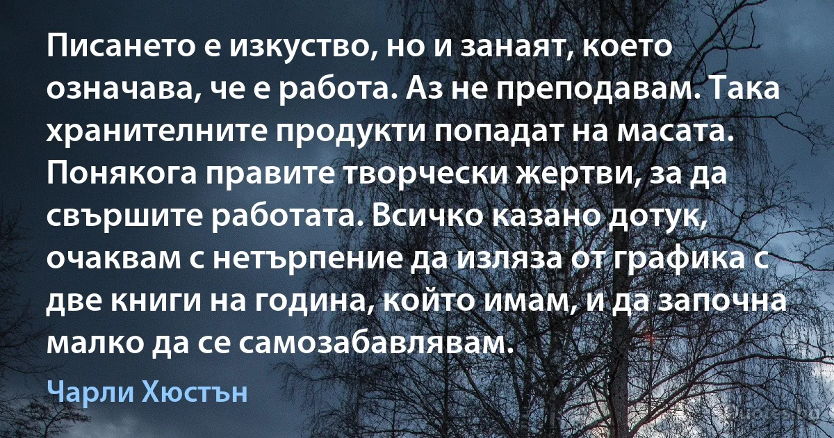 Писането е изкуство, но и занаят, което означава, че е работа. Аз не преподавам. Така хранителните продукти попадат на масата. Понякога правите творчески жертви, за да свършите работата. Всичко казано дотук, очаквам с нетърпение да изляза от графика с две книги на година, който имам, и да започна малко да се самозабавлявам. (Чарли Хюстън)