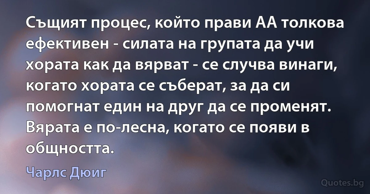 Същият процес, който прави АА толкова ефективен - силата на групата да учи хората как да вярват - се случва винаги, когато хората се съберат, за да си помогнат един на друг да се променят. Вярата е по-лесна, когато се появи в общността. (Чарлс Дюиг)