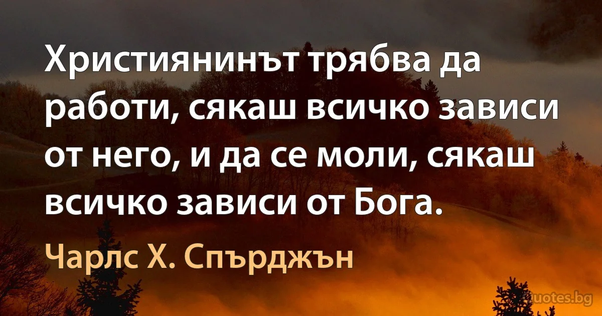 Християнинът трябва да работи, сякаш всичко зависи от него, и да се моли, сякаш всичко зависи от Бога. (Чарлс Х. Спърджън)