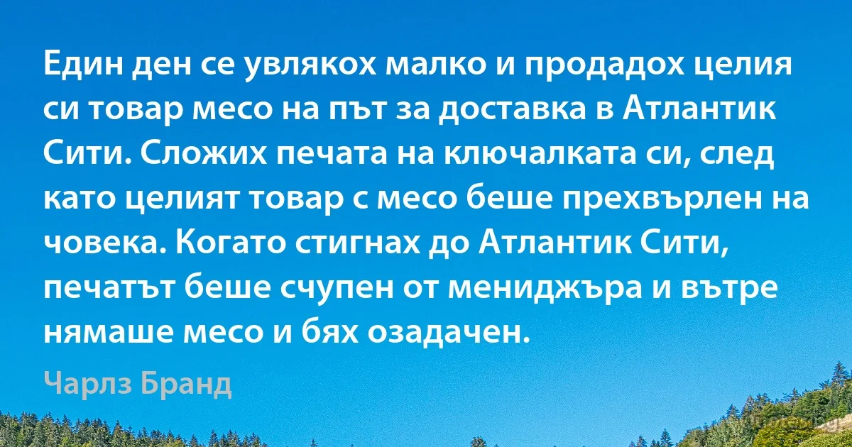 Един ден се увлякох малко и продадох целия си товар месо на път за доставка в Атлантик Сити. Сложих печата на ключалката си, след като целият товар с месо беше прехвърлен на човека. Когато стигнах до Атлантик Сити, печатът беше счупен от мениджъра и вътре нямаше месо и бях озадачен. (Чарлз Бранд)