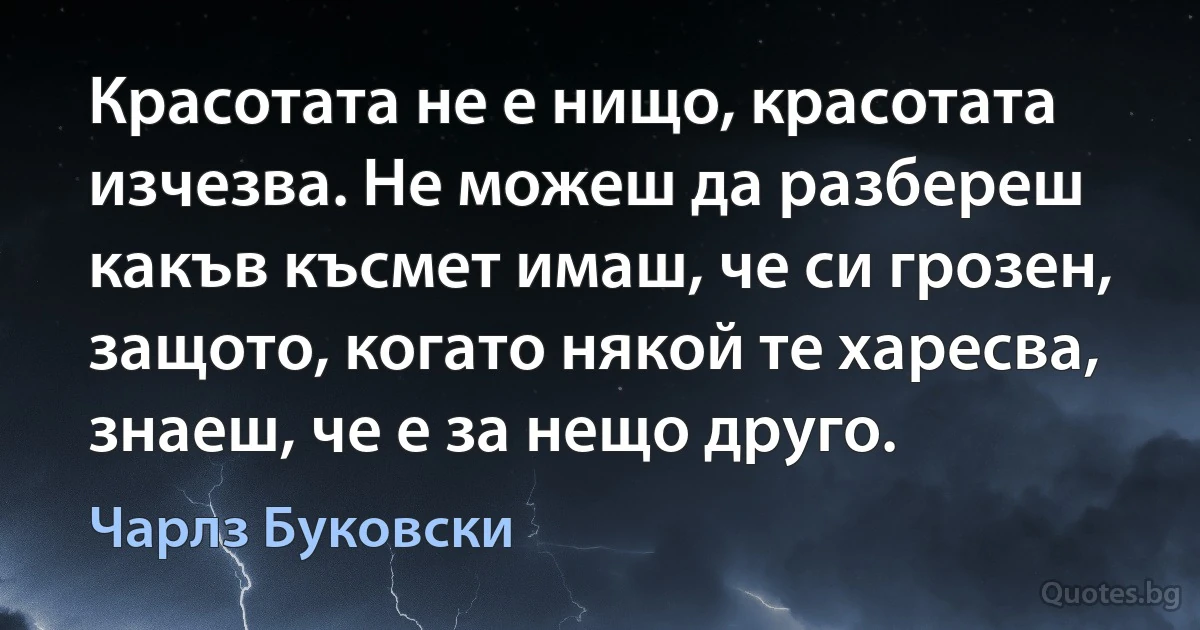 Красотата не е нищо, красотата изчезва. Не можеш да разбереш какъв късмет имаш, че си грозен, защото, когато някой те харесва, знаеш, че е за нещо друго. (Чарлз Буковски)