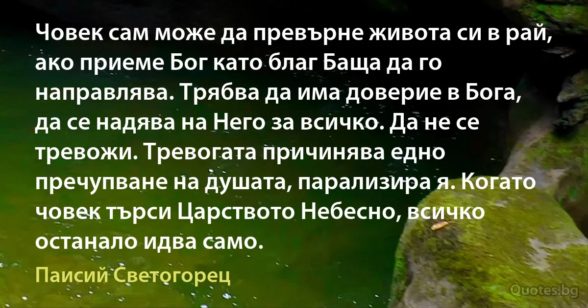 Човек сам може да превърне живота си в рай, ако приеме Бог като благ Баща да го направлява. Трябва да има доверие в Бога, да се надява на Него за всичко. Да не се тревожи. Тревогата причинява едно пречупване на душата, парализира я. Когато човек търси Царството Небесно, всичко останало идва само. (Паисий Светогорец)