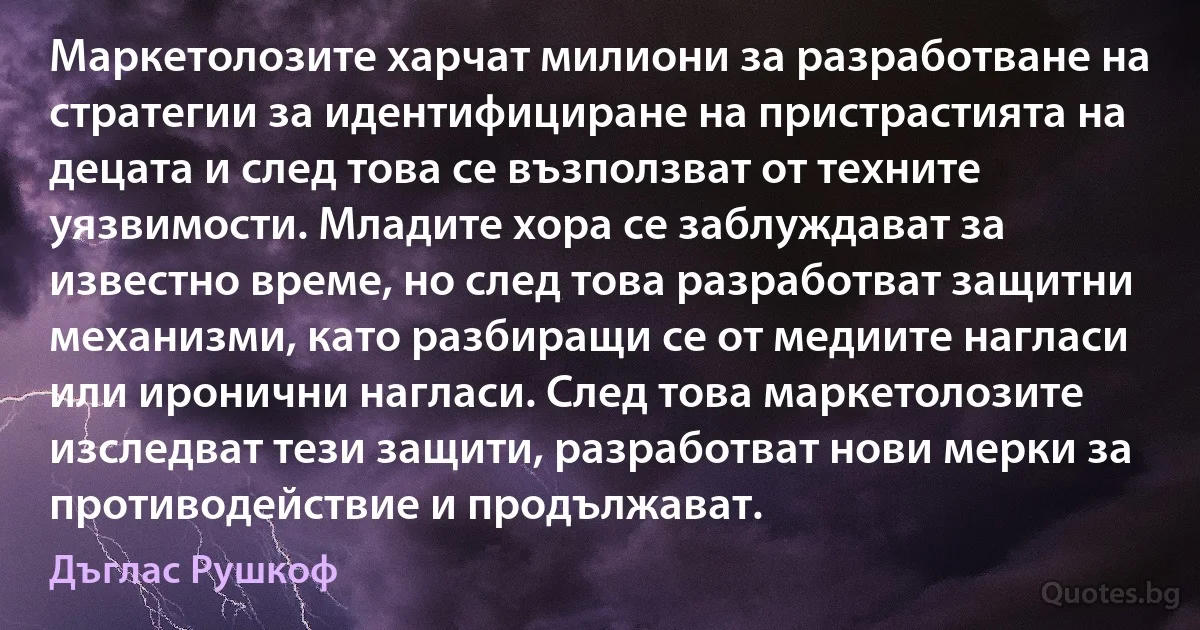 Маркетолозите харчат милиони за разработване на стратегии за идентифициране на пристрастията на децата и след това се възползват от техните уязвимости. Младите хора се заблуждават за известно време, но след това разработват защитни механизми, като разбиращи се от медиите нагласи или иронични нагласи. След това маркетолозите изследват тези защити, разработват нови мерки за противодействие и продължават. (Дъглас Рушкоф)