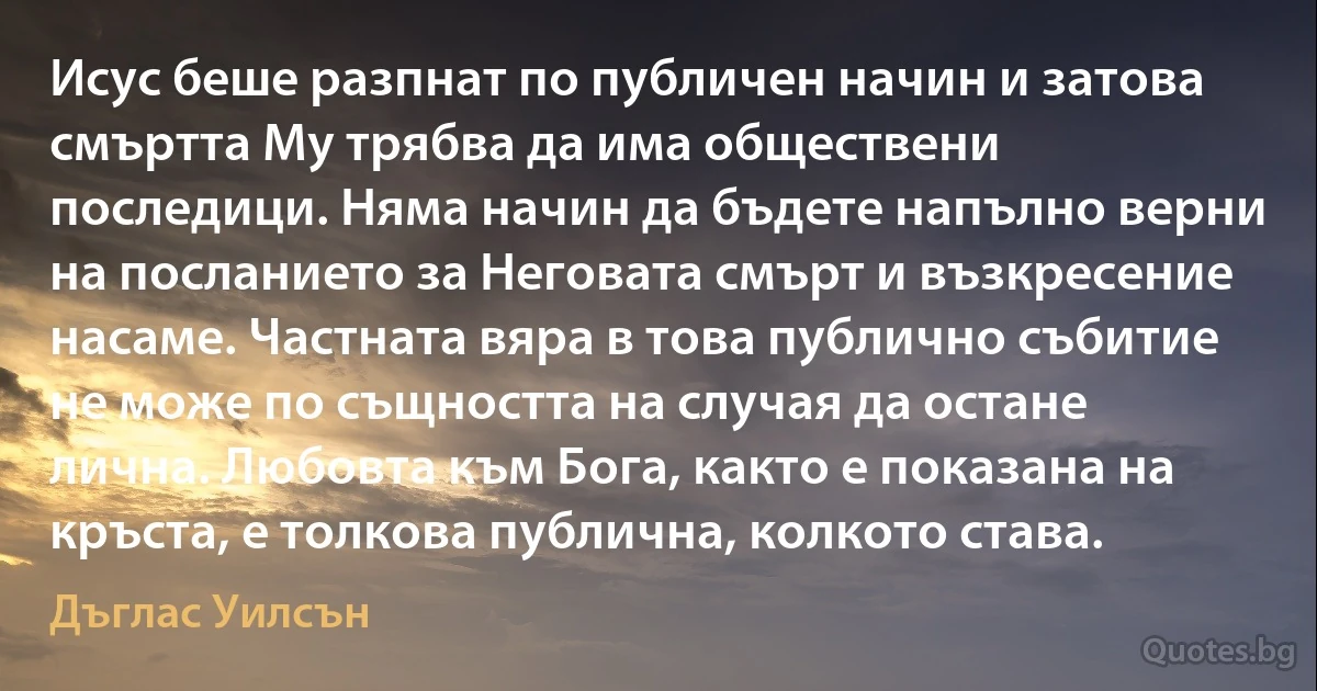 Исус беше разпнат по публичен начин и затова смъртта Му трябва да има обществени последици. Няма начин да бъдете напълно верни на посланието за Неговата смърт и възкресение насаме. Частната вяра в това публично събитие не може по същността на случая да остане лична. Любовта към Бога, както е показана на кръста, е толкова публична, колкото става. (Дъглас Уилсън)