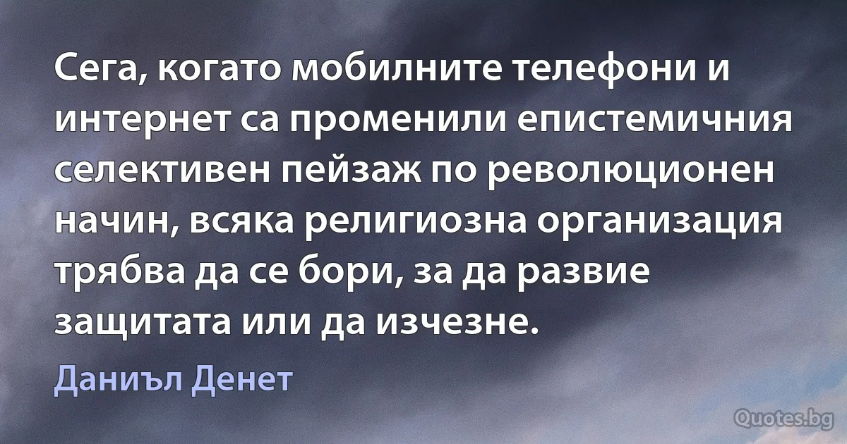 Сега, когато мобилните телефони и интернет са променили епистемичния селективен пейзаж по революционен начин, всяка религиозна организация трябва да се бори, за да развие защитата или да изчезне. (Даниъл Денет)