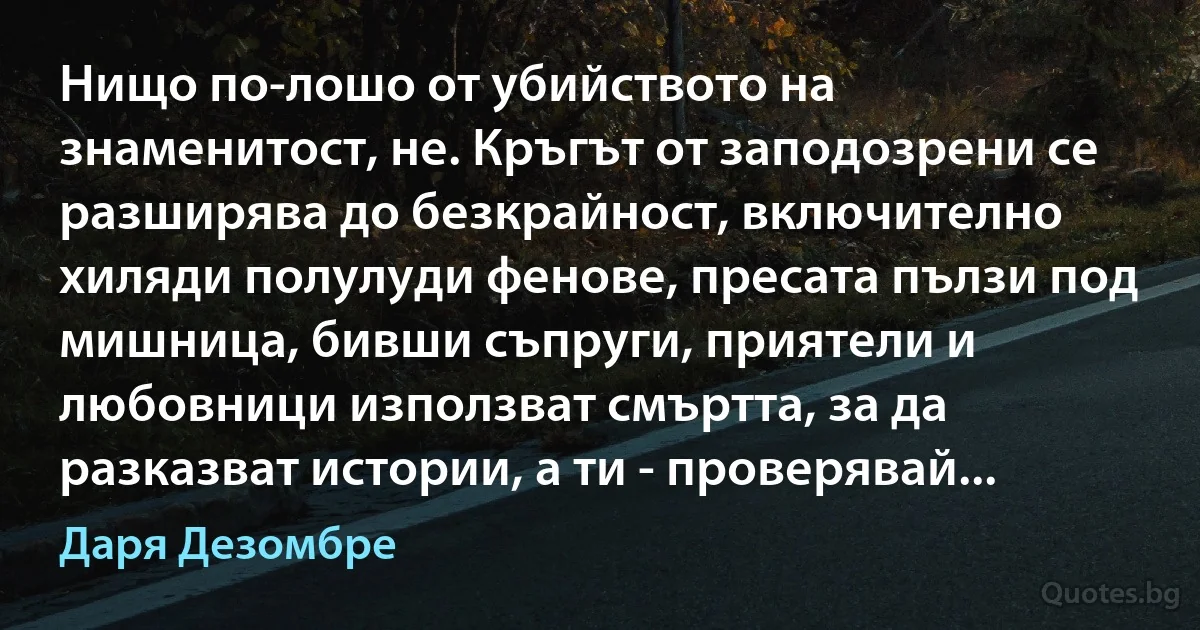 Нищо по-лошо от убийството на знаменитост, не. Кръгът от заподозрени се разширява до безкрайност, включително хиляди полулуди фенове, пресата пълзи под мишница, бивши съпруги, приятели и любовници използват смъртта, за да разказват истории, а ти - проверявай... (Даря Дезомбре)