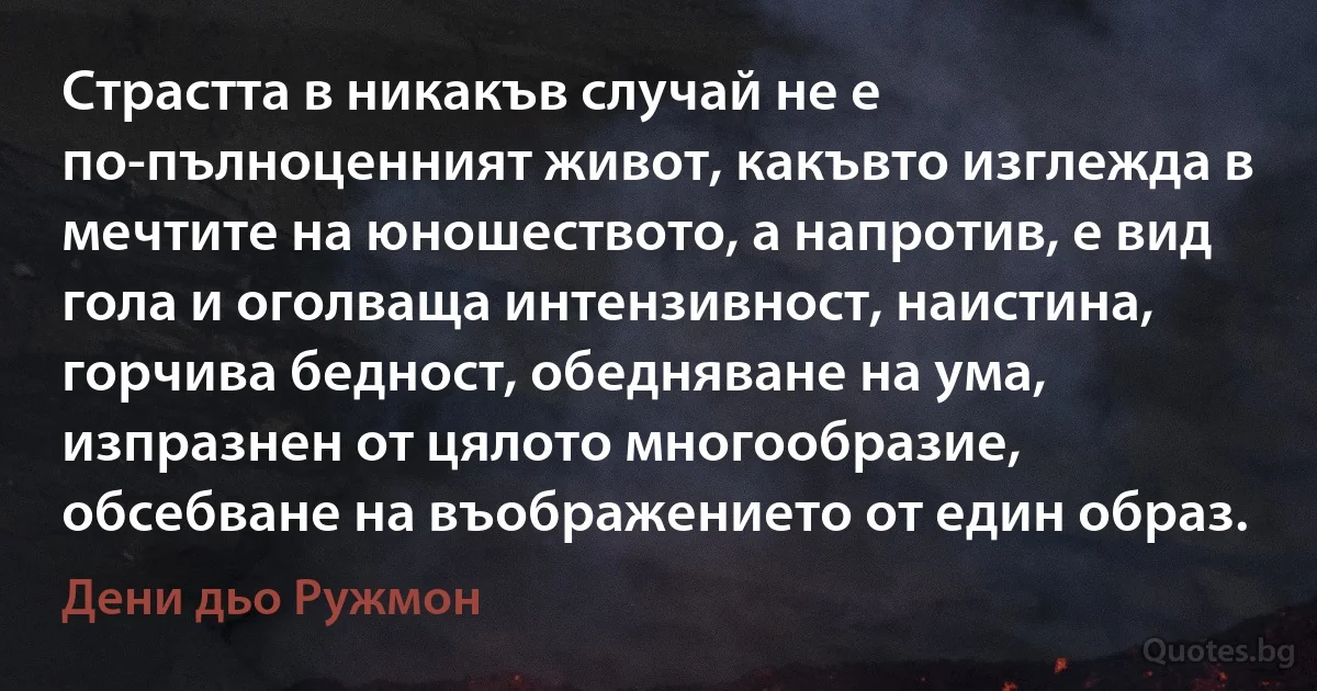 Страстта в никакъв случай не е по-пълноценният живот, какъвто изглежда в мечтите на юношеството, а напротив, е вид гола и оголваща интензивност, наистина, горчива бедност, обедняване на ума, изпразнен от цялото многообразие, обсебване на въображението от един образ. (Дени дьо Ружмон)