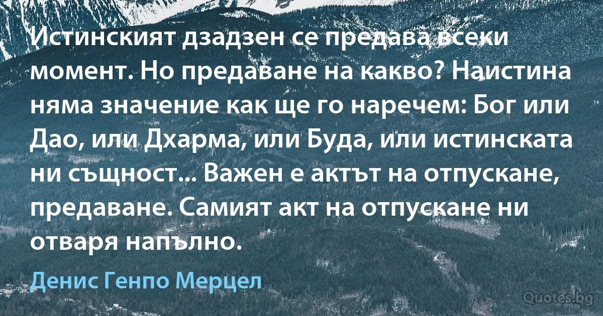 Истинският дзадзен се предава всеки момент. Но предаване на какво? Наистина няма значение как ще го наречем: Бог или Дао, или Дхарма, или Буда, или истинската ни същност... Важен е актът на отпускане, предаване. Самият акт на отпускане ни отваря напълно. (Денис Генпо Мерцел)