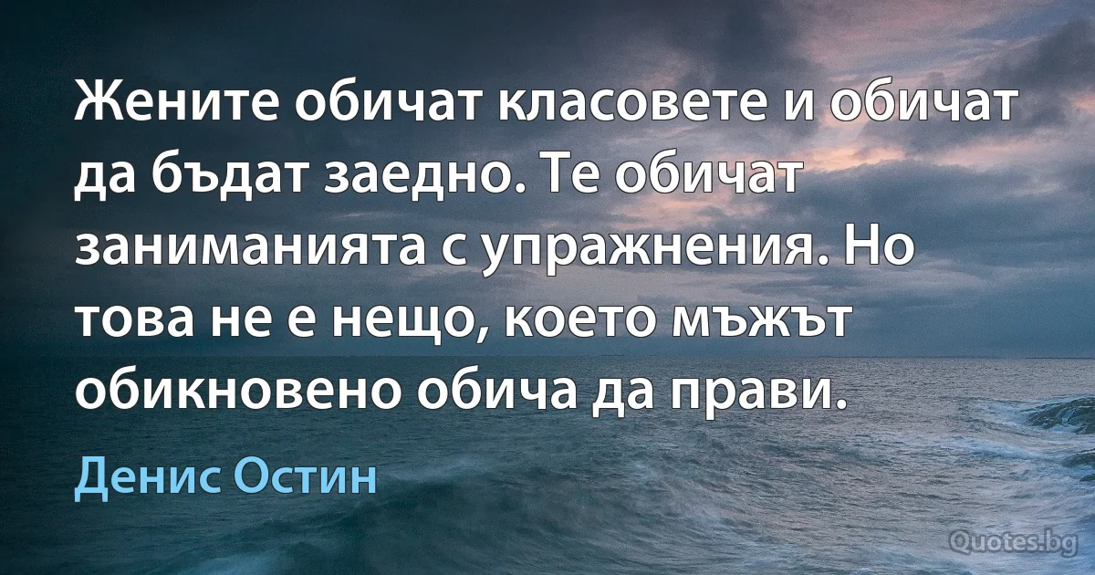 Жените обичат класовете и обичат да бъдат заедно. Те обичат заниманията с упражнения. Но това не е нещо, което мъжът обикновено обича да прави. (Денис Остин)