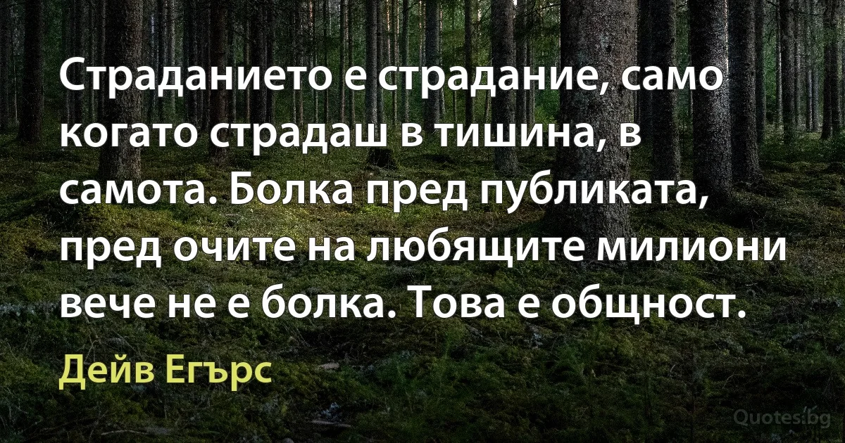 Страданието е страдание, само когато страдаш в тишина, в самота. Болка пред публиката, пред очите на любящите милиони вече не е болка. Това е общност. (Дейв Егърс)