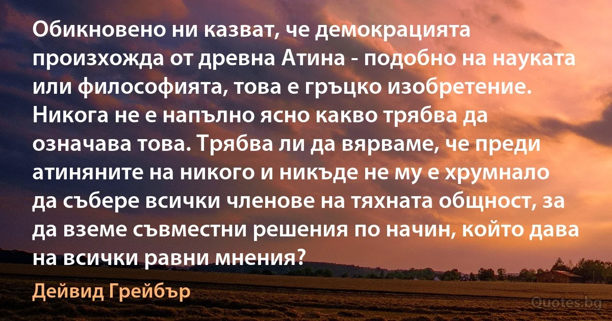 Обикновено ни казват, че демокрацията произхожда от древна Атина - подобно на науката или философията, това е гръцко изобретение. Никога не е напълно ясно какво трябва да означава това. Трябва ли да вярваме, че преди атиняните на никого и никъде не му е хрумнало да събере всички членове на тяхната общност, за да вземе съвместни решения по начин, който дава на всички равни мнения? (Дейвид Грейбър)