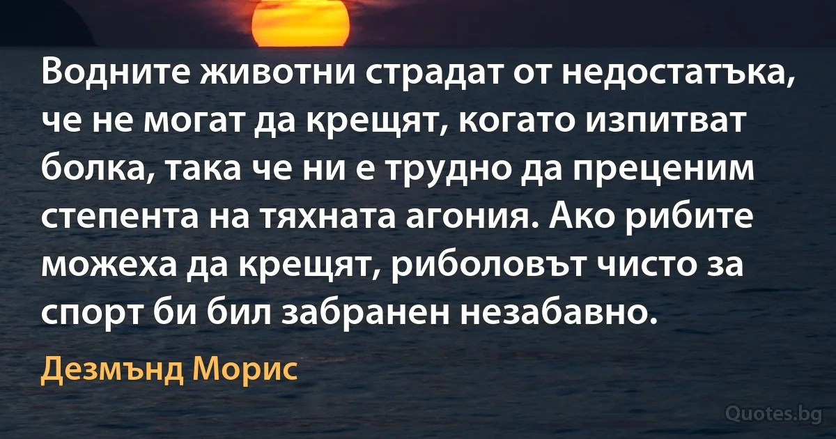 Водните животни страдат от недостатъка, че не могат да крещят, когато изпитват болка, така че ни е трудно да преценим степента на тяхната агония. Ако рибите можеха да крещят, риболовът чисто за спорт би бил забранен незабавно. (Дезмънд Морис)