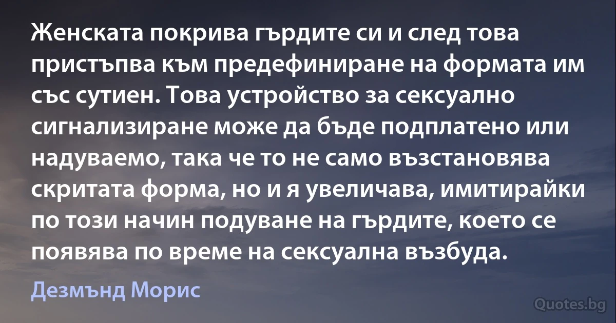 Женската покрива гърдите си и след това пристъпва към предефиниране на формата им със сутиен. Това устройство за сексуално сигнализиране може да бъде подплатено или надуваемо, така че то не само възстановява скритата форма, но и я увеличава, имитирайки по този начин подуване на гърдите, което се появява по време на сексуална възбуда. (Дезмънд Морис)