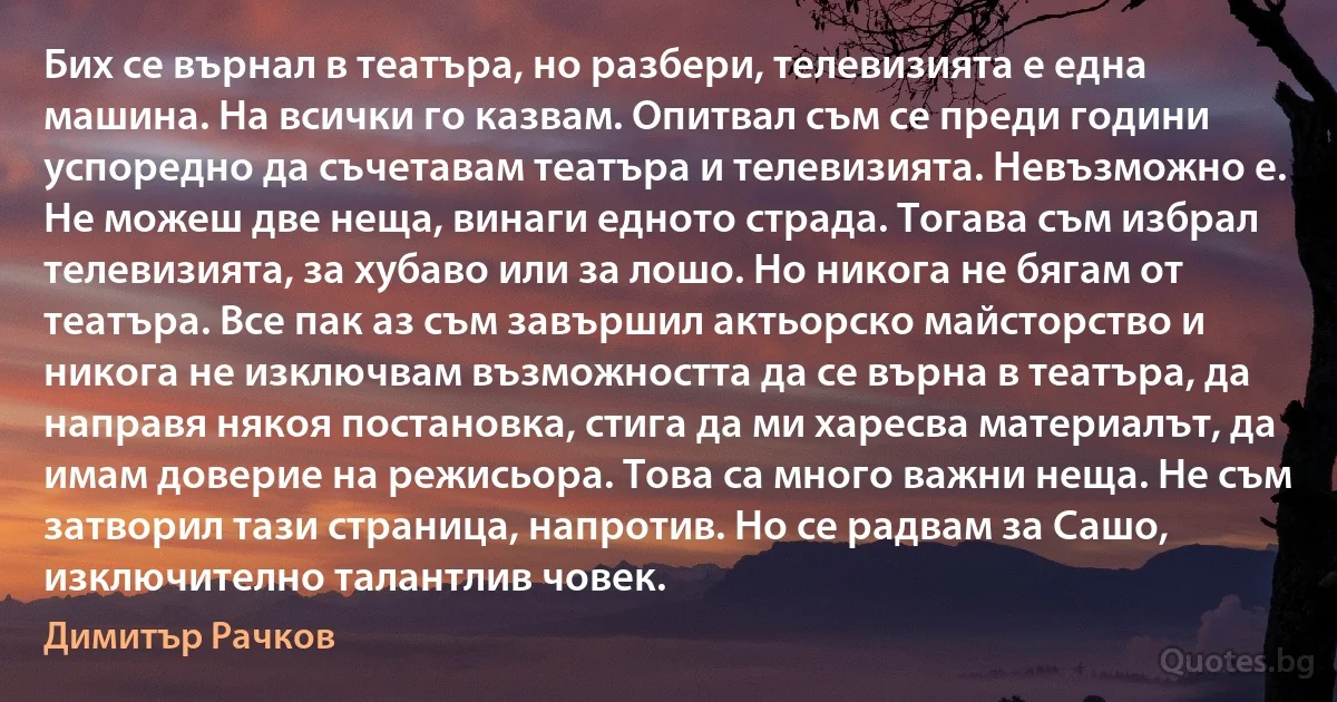 Бих се върнал в театъра, но разбери, телевизията е една машина. На всички го казвам. Опитвал съм се преди години успоредно да съчетавам театъра и телевизията. Невъзможно е. Не можеш две неща, винаги едното страда. Тогава съм избрал телевизията, за хубаво или за лошо. Но никога не бягам от театъра. Все пак аз съм завършил актьорско майсторство и никога не изключвам възможността да се върна в театъра, да направя някоя постановка, стига да ми харесва материалът, да имам доверие на режисьора. Това са много важни неща. Не съм затворил тази страница, напротив. Но се радвам за Сашо, изключително талантлив човек. (Димитър Рачков)