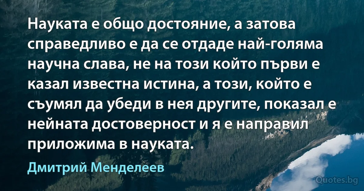 Науката е общо достояние, а затова справедливо е да се отдаде най-голяма научна слава, не на този който първи е казал известна истина, а този, който е съумял да убеди в нея другите, показал е нейната достоверност и я е направил приложима в науката. (Дмитрий Менделеев)