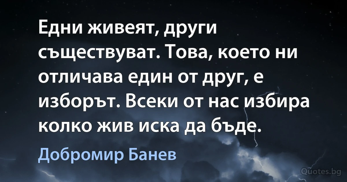 Едни живеят, други съществуват. Това, което ни отличава един от друг, е изборът. Всеки от нас избира колко жив иска да бъде. (Добромир Банев)