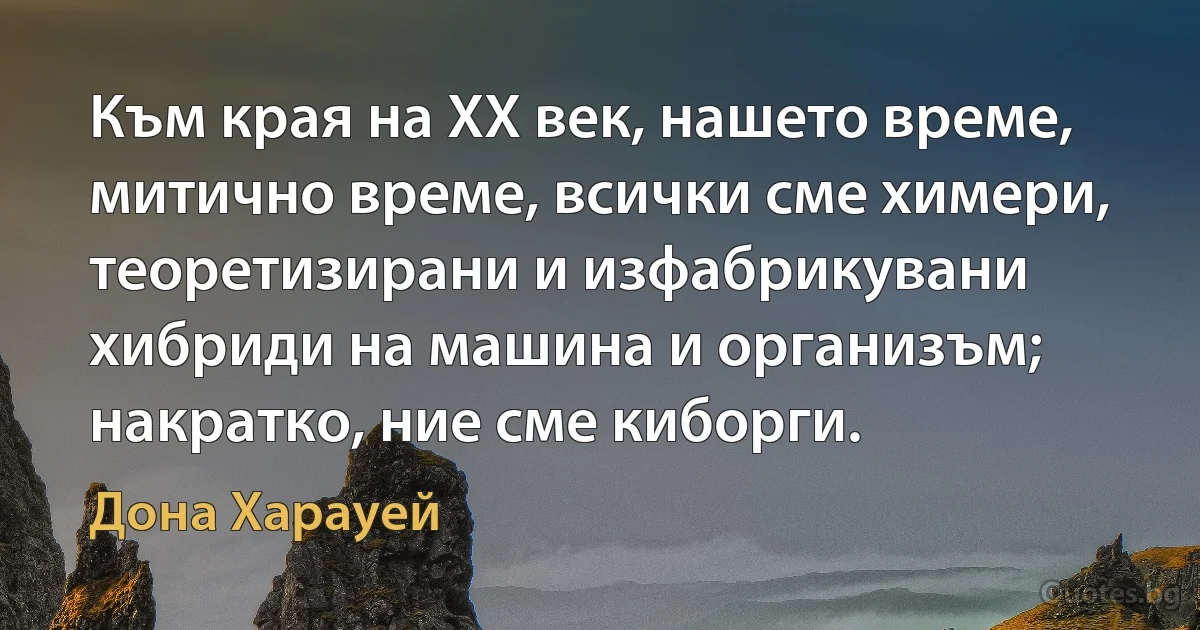 Към края на ХХ век, нашето време, митично време, всички сме химери, теоретизирани и изфабрикувани хибриди на машина и организъм; накратко, ние сме киборги. (Дона Харауей)