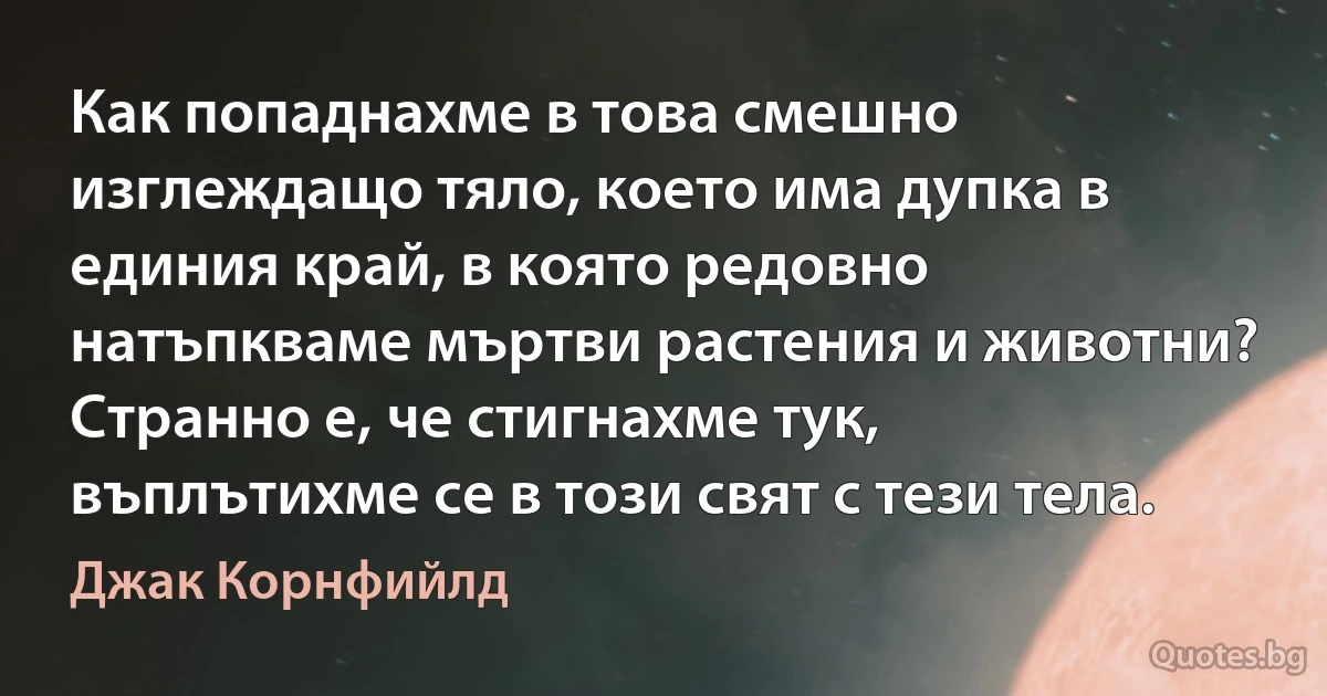 Как попаднахме в това смешно изглеждащо тяло, което има дупка в единия край, в която редовно натъпкваме мъртви растения и животни? Странно е, че стигнахме тук, въплътихме се в този свят с тези тела. (Джак Корнфийлд)