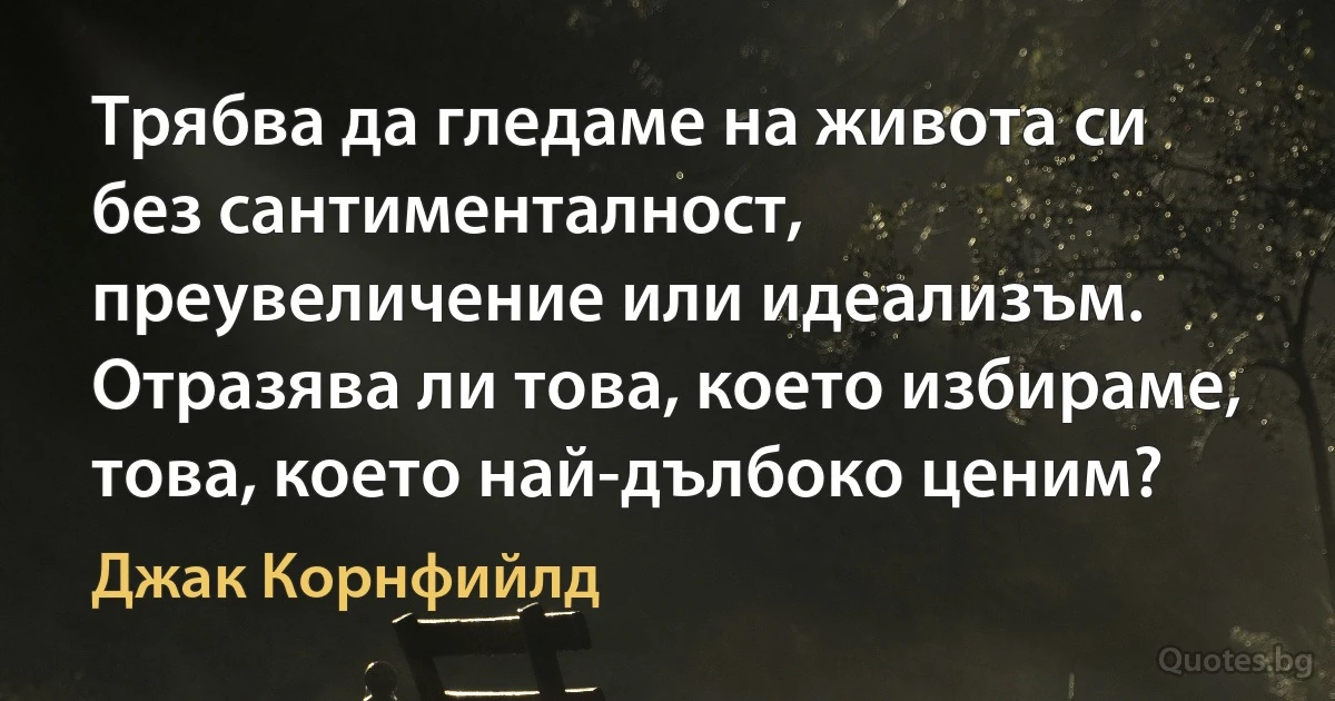 Трябва да гледаме на живота си без сантименталност, преувеличение или идеализъм. Отразява ли това, което избираме, това, което най-дълбоко ценим? (Джак Корнфийлд)