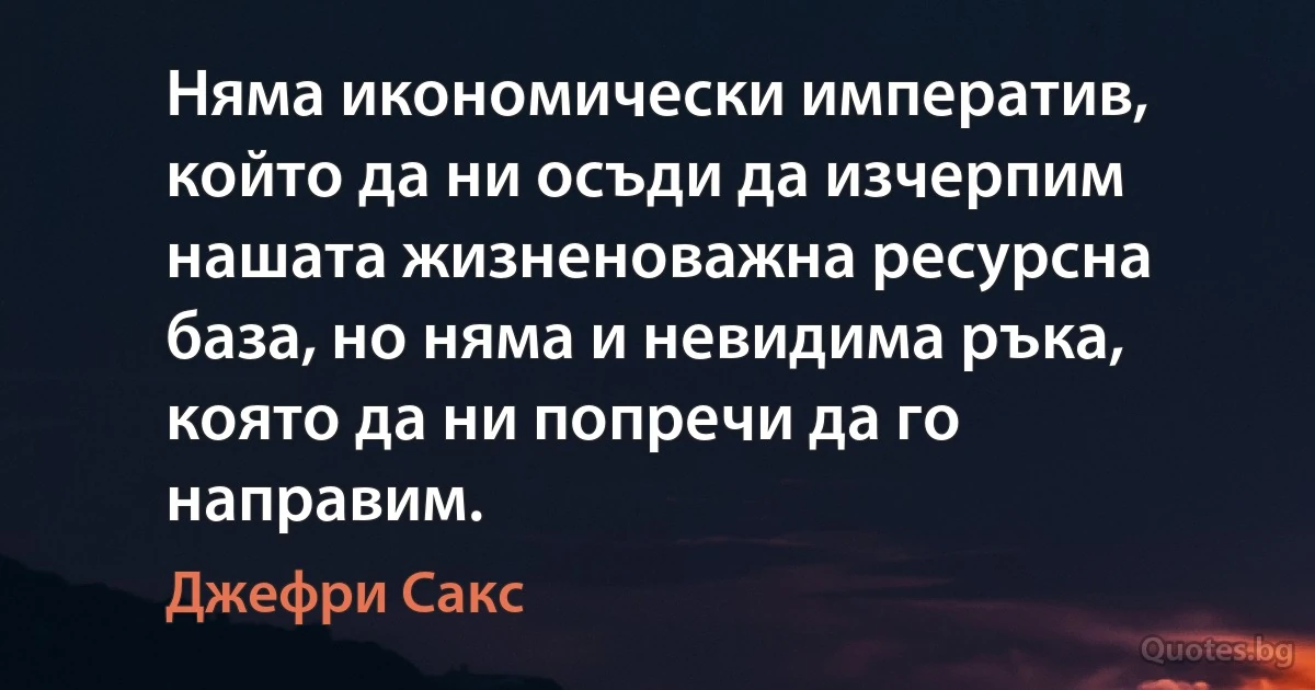 Няма икономически императив, който да ни осъди да изчерпим нашата жизненоважна ресурсна база, но няма и невидима ръка, която да ни попречи да го направим. (Джефри Сакс)