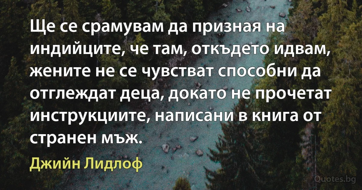 Ще се срамувам да призная на индийците, че там, откъдето идвам, жените не се чувстват способни да отглеждат деца, докато не прочетат инструкциите, написани в книга от странен мъж. (Джийн Лидлоф)