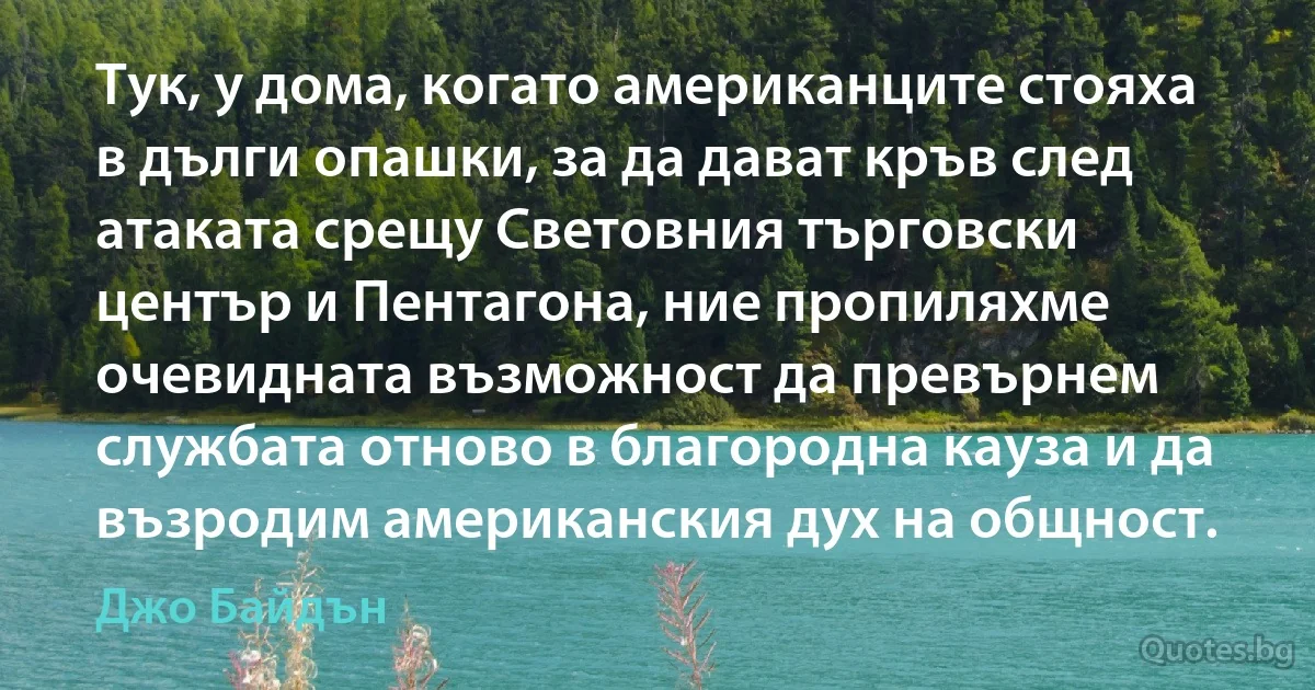 Тук, у дома, когато американците стояха в дълги опашки, за да дават кръв след атаката срещу Световния търговски център и Пентагона, ние пропиляхме очевидната възможност да превърнем службата отново в благородна кауза и да възродим американския дух на общност. (Джо Байдън)