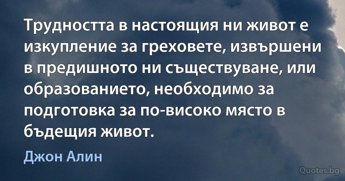 Трудността в настоящия ни живот е изкупление за греховете, извършени в предишното ни съществуване, или образованието, необходимо за подготовка за по-високо място в бъдещия живот. (Джон Алин)