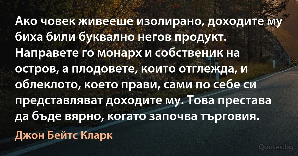 Ако човек живееше изолирано, доходите му биха били буквално негов продукт. Направете го монарх и собственик на остров, а плодовете, които отглежда, и облеклото, което прави, сами по себе си представляват доходите му. Това престава да бъде вярно, когато започва търговия. (Джон Бейтс Кларк)