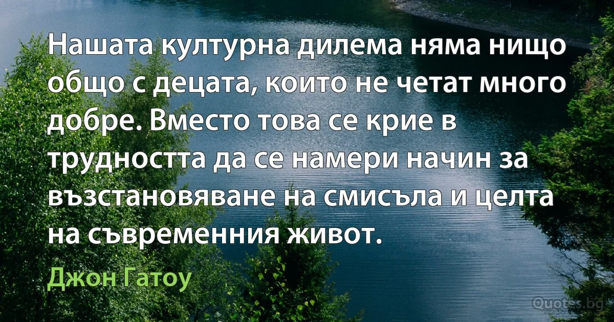 Нашата културна дилема няма нищо общо с децата, които не четат много добре. Вместо това се крие в трудността да се намери начин за възстановяване на смисъла и целта на съвременния живот. (Джон Гатоу)