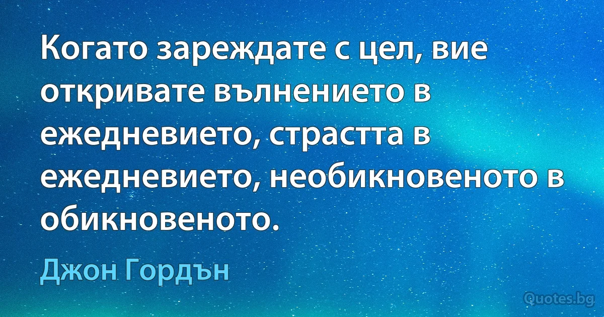 Когато зареждате с цел, вие откривате вълнението в ежедневието, страстта в ежедневието, необикновеното в обикновеното. (Джон Гордън)