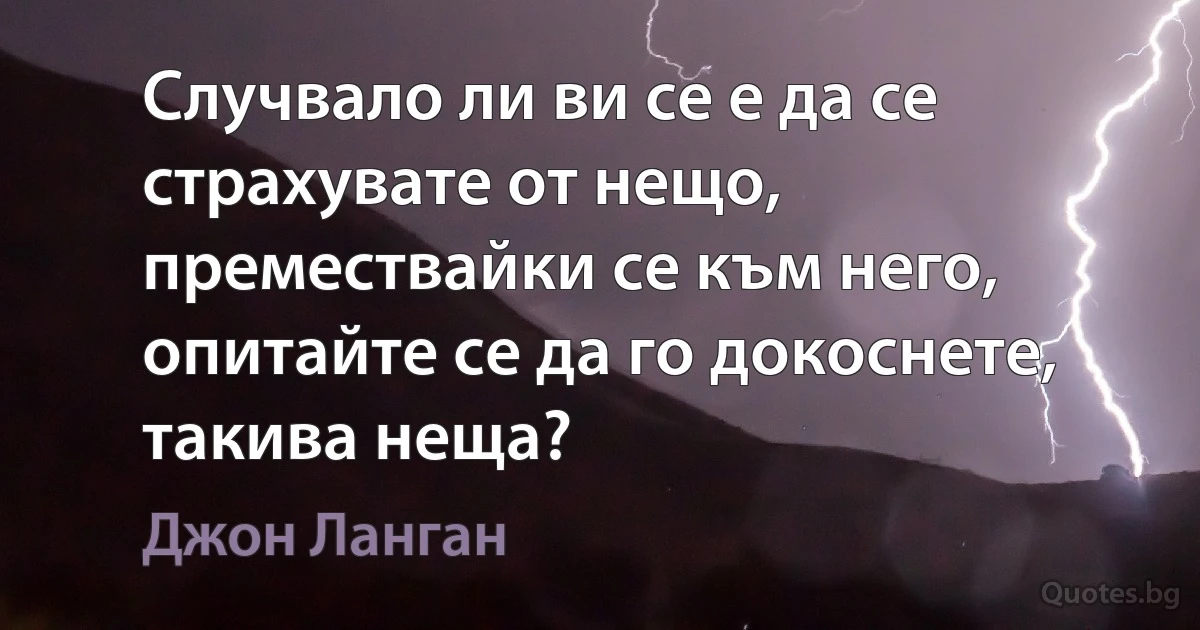 Случвало ли ви се е да се страхувате от нещо, премествайки се към него, опитайте се да го докоснете, такива неща? (Джон Ланган)