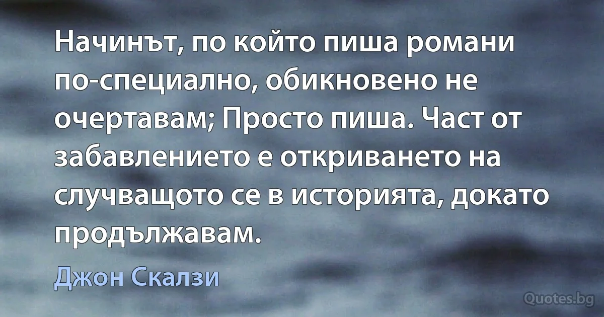 Начинът, по който пиша романи по-специално, обикновено не очертавам; Просто пиша. Част от забавлението е откриването на случващото се в историята, докато продължавам. (Джон Скалзи)