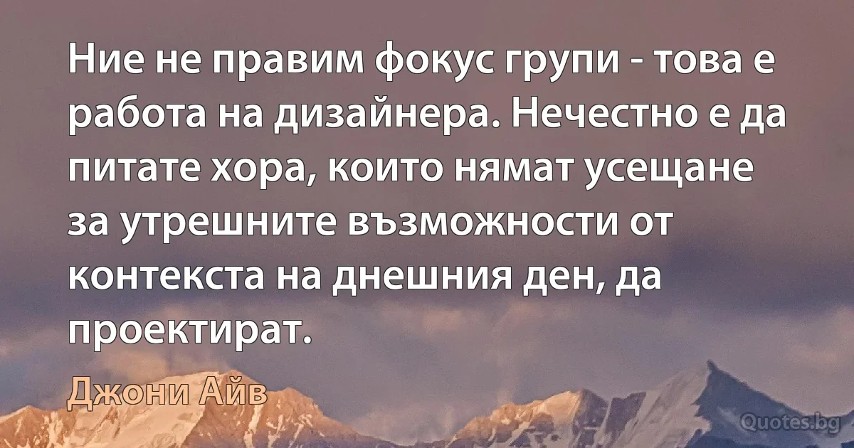 Ние не правим фокус групи - това е работа на дизайнера. Нечестно е да питате хора, които нямат усещане за утрешните възможности от контекста на днешния ден, да проектират. (Джони Айв)