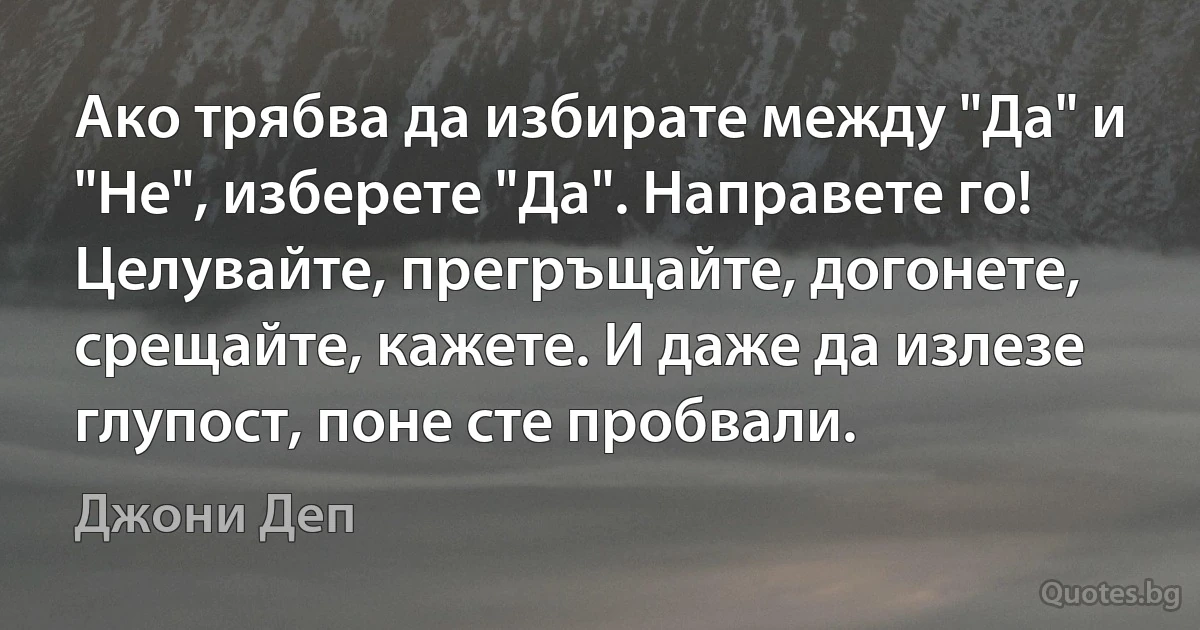 Ако трябва да избирате между "Да" и "Не", изберете "Да". Направете го! Целувайте, прегръщайте, догонете, срещайте, кажете. И даже да излезе глупост, поне сте пробвали. (Джони Деп)