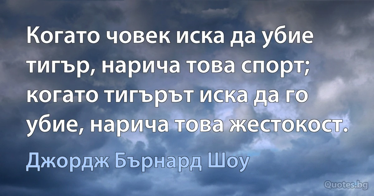 Когато човек иска да убие тигър, нарича това спорт; когато тигърът иска да го убие, нарича това жестокост. (Джордж Бърнард Шоу)