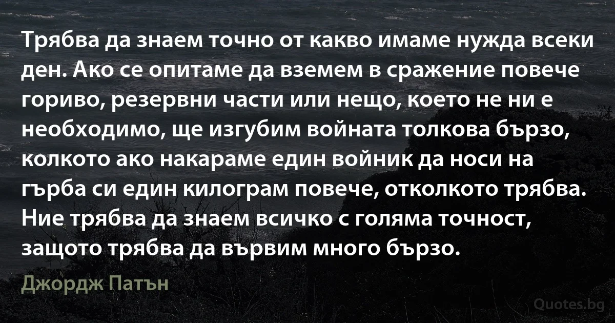 Трябва да знаем точно от какво имаме нужда всеки ден. Ако се опитаме да вземем в сражение повече гориво, резервни части или нещо, което не ни е необходимо, ще изгубим войната толкова бързо, колкото ако накараме един войник да носи на гърба си един килограм повече, отколкото трябва. Ние трябва да знаем всичко с голяма точност, защото трябва да вървим много бързо. (Джордж Патън)