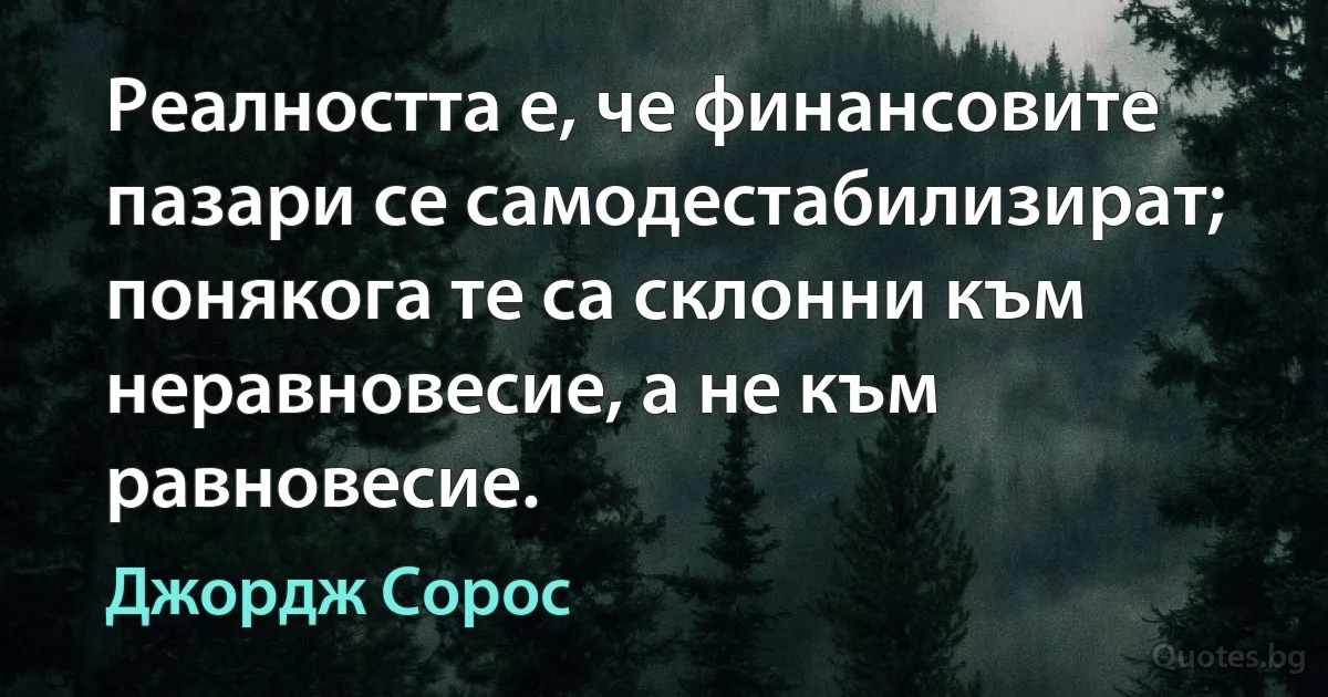 Реалността е, че финансовите пазари се самодестабилизират; понякога те са склонни към неравновесие, а не към равновесие. (Джордж Сорос)