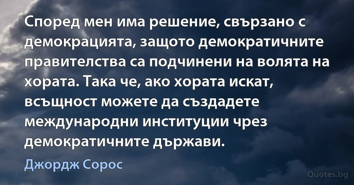 Според мен има решение, свързано с демокрацията, защото демократичните правителства са подчинени на волята на хората. Така че, ако хората искат, всъщност можете да създадете международни институции чрез демократичните държави. (Джордж Сорос)