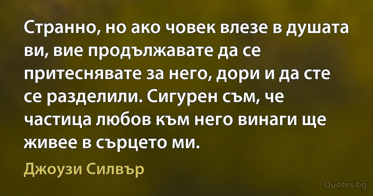 Странно, но ако човек влезе в душата ви, вие продължавате да се притеснявате за него, дори и да сте се разделили. Сигурен съм, че частица любов към него винаги ще живее в сърцето ми. (Джоузи Силвър)