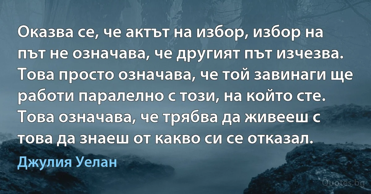 Оказва се, че актът на избор, избор на път не означава, че другият път изчезва. Това просто означава, че той завинаги ще работи паралелно с този, на който сте. Това означава, че трябва да живееш с това да знаеш от какво си се отказал. (Джулия Уелан)