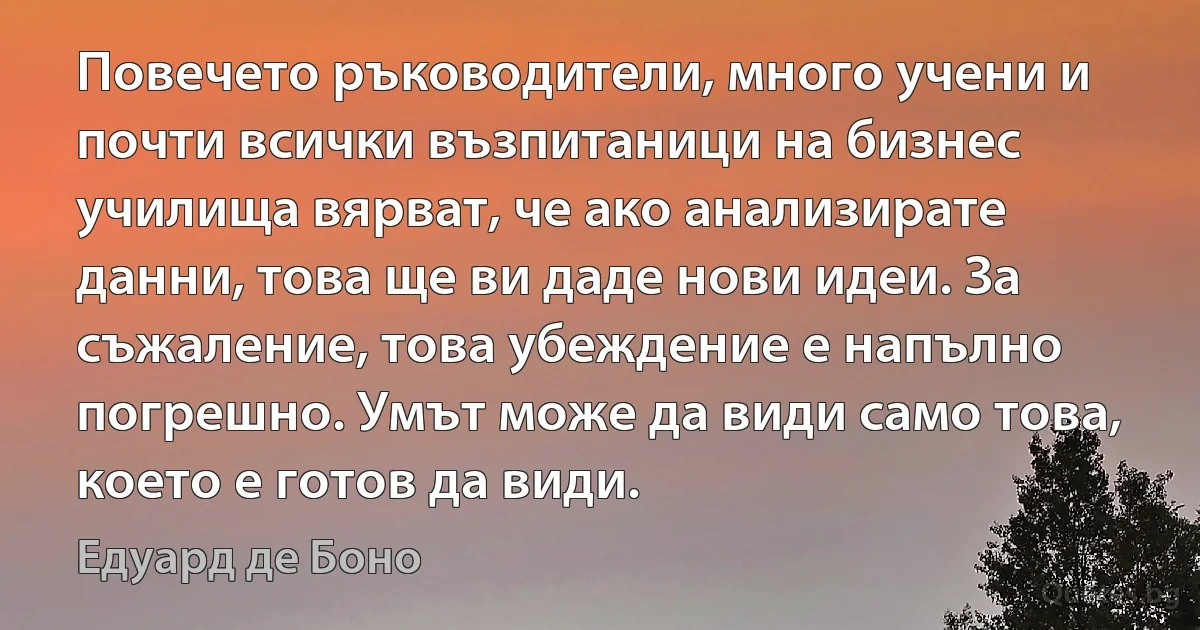 Повечето ръководители, много учени и почти всички възпитаници на бизнес училища вярват, че ако анализирате данни, това ще ви даде нови идеи. За съжаление, това убеждение е напълно погрешно. Умът може да види само това, което е готов да види. (Едуард де Боно)