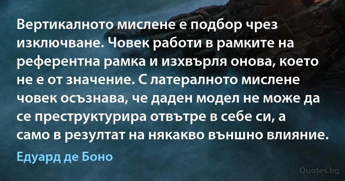 Вертикалното мислене е подбор чрез изключване. Човек работи в рамките на референтна рамка и изхвърля онова, което не е от значение. С латералното мислене човек осъзнава, че даден модел не може да се преструктурира отвътре в себе си, а само в резултат на някакво външно влияние. (Едуард де Боно)