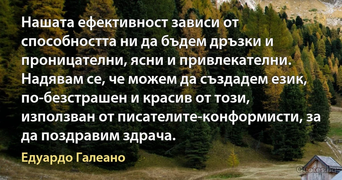 Нашата ефективност зависи от способността ни да бъдем дръзки и проницателни, ясни и привлекателни. Надявам се, че можем да създадем език, по-безстрашен и красив от този, използван от писателите-конформисти, за да поздравим здрача. (Едуардо Галеано)