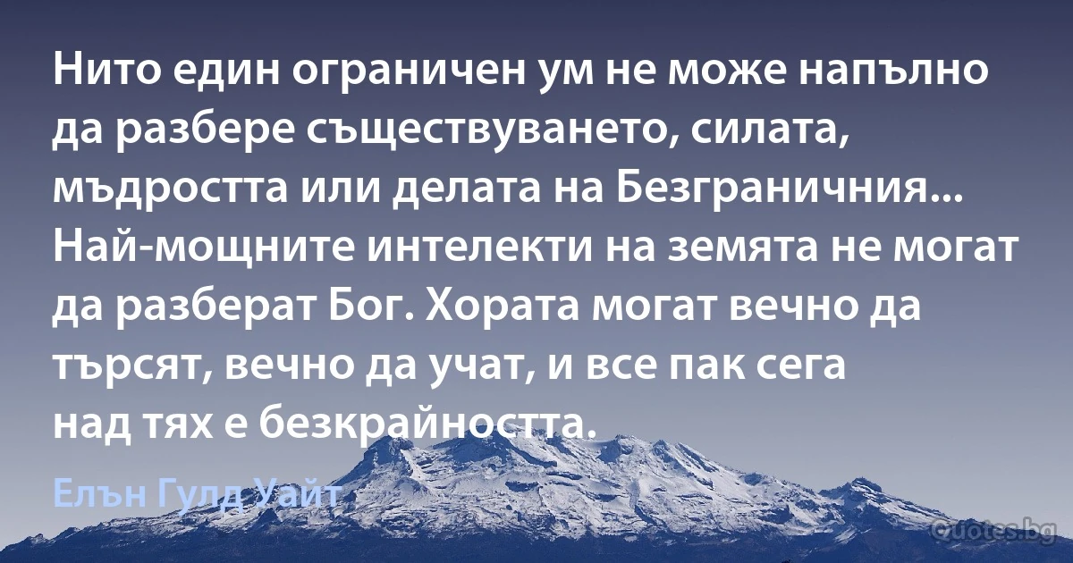 Нито един ограничен ум не може напълно да разбере съществуването, силата, мъдростта или делата на Безграничния... Най-мощните интелекти на земята не могат да разберат Бог. Хората могат вечно да търсят, вечно да учат, и все пак сега над тях е безкрайността. (Елън Гулд Уайт)