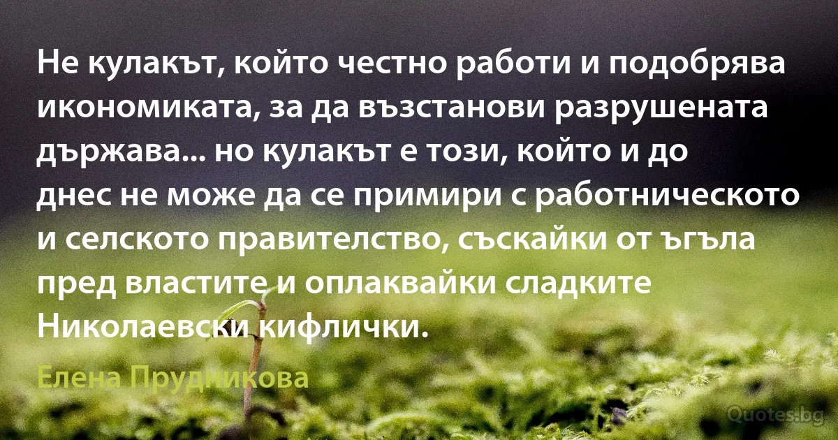 Не кулакът, който честно работи и подобрява икономиката, за да възстанови разрушената държава... но кулакът е този, който и до днес не може да се примири с работническото и селското правителство, съскайки от ъгъла пред властите и оплаквайки сладките Николаевски кифлички. (Елена Прудникова)