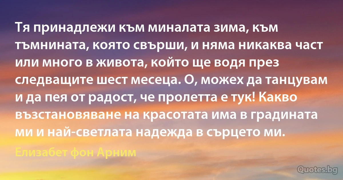 Тя принадлежи към миналата зима, към тъмнината, която свърши, и няма никаква част или много в живота, който ще водя през следващите шест месеца. О, можех да танцувам и да пея от радост, че пролетта е тук! Какво възстановяване на красотата има в градината ми и най-светлата надежда в сърцето ми. (Елизабет фон Арним)