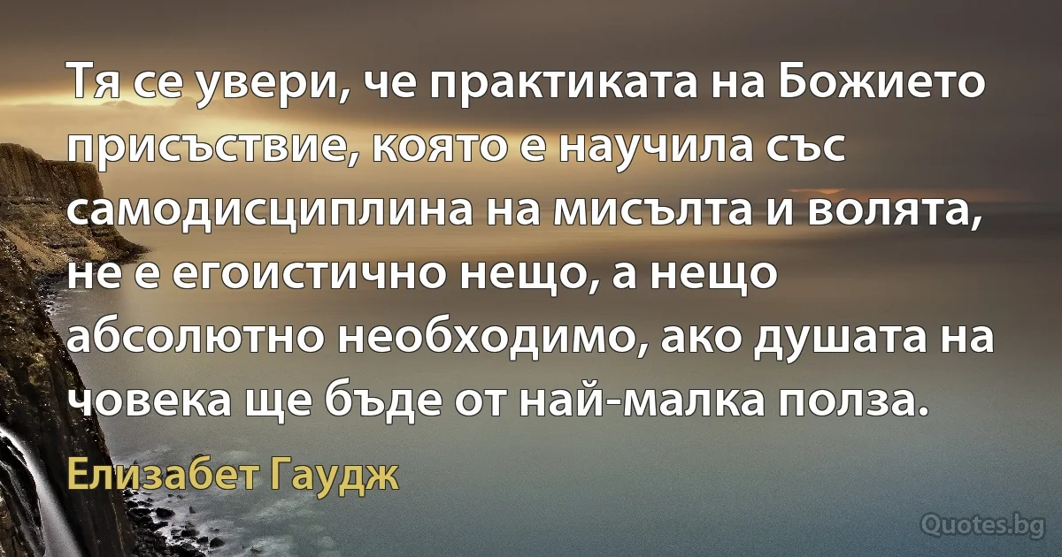 Тя се увери, че практиката на Божието присъствие, която е научила със самодисциплина на мисълта и волята, не е егоистично нещо, а нещо абсолютно необходимо, ако душата на човека ще бъде от най-малка полза. (Елизабет Гаудж)